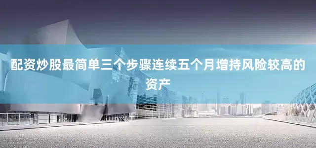 配资炒股最简单三个步骤连续五个月增持风险较高的资产